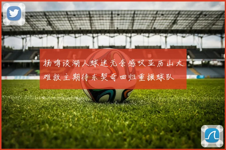 杨鸣谈湖人球迷无奈感叹亚历山大难救主期待东契奇回归重振球队