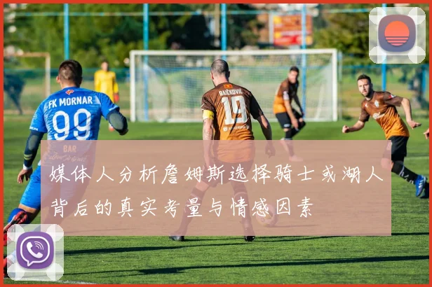 媒体人分析詹姆斯选择骑士或湖人背后的真实考量与情感因素