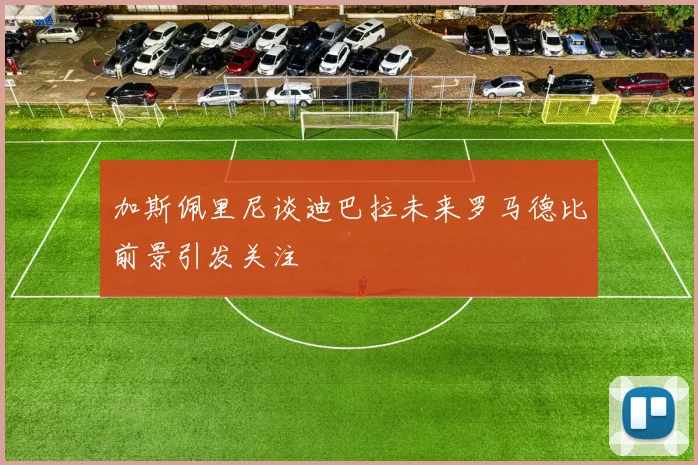 加斯佩里尼谈迪巴拉未来罗马德比前景引发关注
