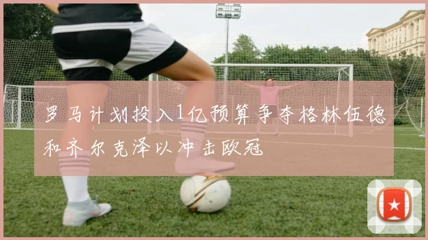 罗马计划投入1亿预算争夺格林伍德和齐尔克泽以冲击欧冠