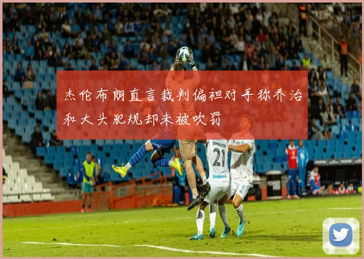 杰伦布朗直言裁判偏袒对手称乔治和大头犯规却未被吹罚