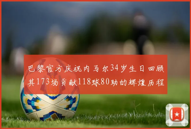 巴黎官方庆祝内马尔34岁生日回顾其173场贡献118球80助的辉煌历程