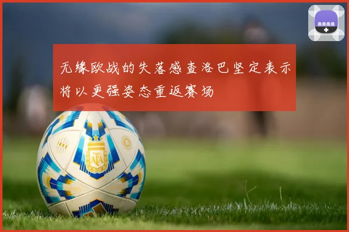 无缘欧战的失落感查洛巴坚定表示将以更强姿态重返赛场