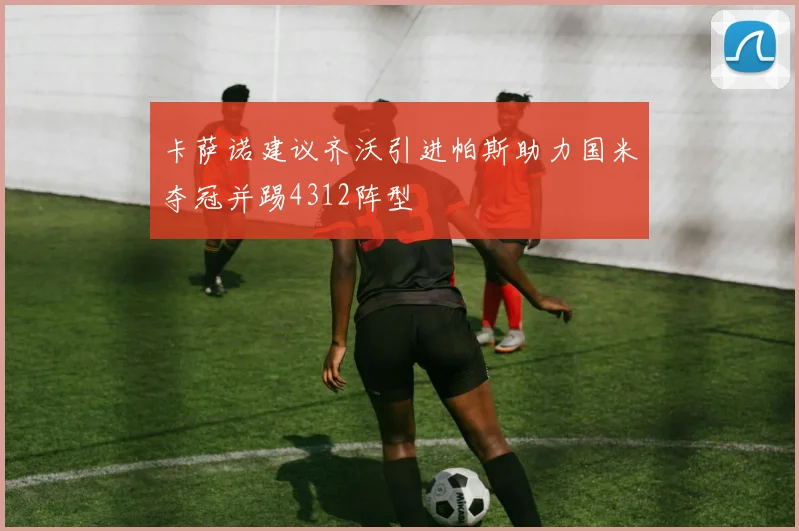 卡萨诺建议齐沃引进帕斯助力国米夺冠并踢4312阵型