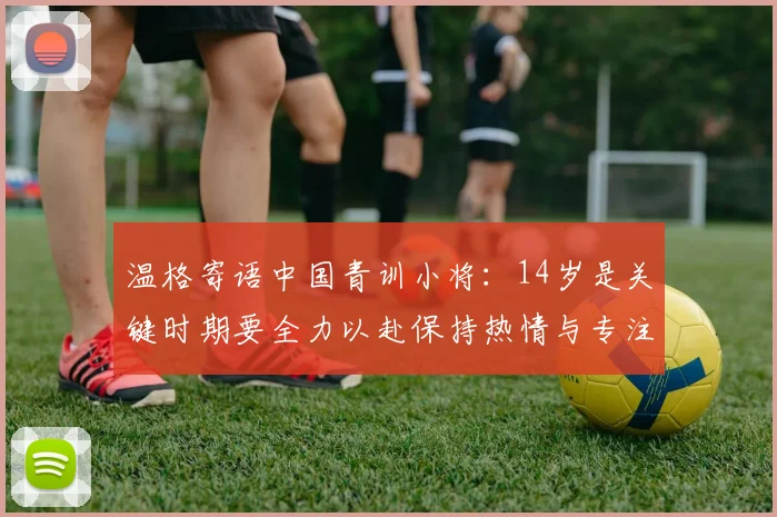 温格寄语中国青训小将：14岁是关键时期要全力以赴保持热情与专注