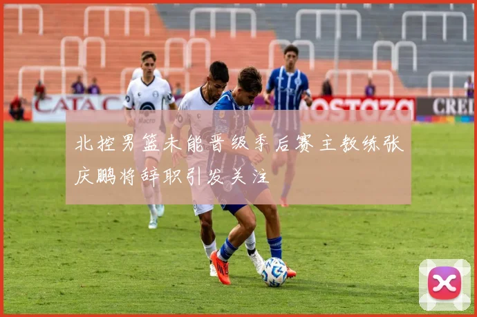 北控男篮未能晋级季后赛主教练张庆鹏将辞职引发关注