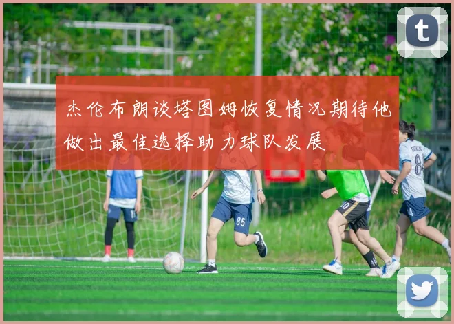 杰伦布朗谈塔图姆恢复情况期待他做出最佳选择助力球队发展
